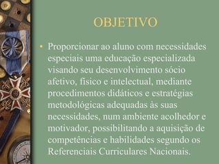OBJETIVO
• Proporcionar ao aluno com necessidades
  especiais uma educação especializada
  visando seu desenvolvimento sócio
  afetivo, físico e intelectual, mediante
  procedimentos didáticos e estratégias
  metodológicas adequadas às suas
  necessidades, num ambiente acolhedor e
  motivador, possibilitando a aquisição de
  competências e habilidades segundo os
  Referenciais Curriculares Nacionais.
 
