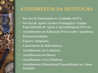 Atendimentos da Instituição
• Serviço de Orientação ao Trabalho (SOT);
• Serviço de Apoio Técnico-Pedagógico: Equipe
  Especializada de Apoio à Aprendizagem (EEAA).
• Atendimento em Educação Física (solo e aquático);
• Psicomotricidade;
• Esporte Adaptado;
• Laboratório de Informática;
• Atendimento em Ludoteca;
• Atendimento em Horta;
• Atendimento Artes Plásticas;
• Atendimento Educacional Especializado ao Aluno
  Incluído.
 