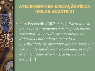 Atendimento em Educação Física
        (solo e aquático)

• Para Pedrinelli (2002, p.54)“Participar de
  um processo inclusivo é estar predisposto,
  sobretudo, a considerar e respeitar as
  diferenças individuais, criando a
  possibilidade de aprender sobre si mesmo e
  sobre cada um dos outros em uma situação
  de diversidade de ideias, sentimentos e
  ações [...]
 