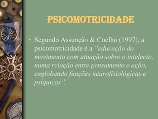 Psicomotricidade
• Segundo Assunção & Coelho (1997), a
  psicomotricidade é a “educação do
  movimento com atuação sobre o intelecto,
  numa relação entre pensamento e ação,
  englobando funções neurofisiológicas e
  psíquicas”.
 