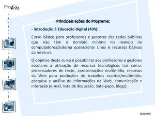 Principais ações do Programa: - Introdução à Educação Digital (40h): Curso básico para professores e gestores das redes públicas que não têm o domínio mínimo no manejo de computadores/sistema operacional Linux e recursos básicos da Internet.   O objetivo deste curso é possibilitar aos professores e gestores escolares a utilização de recursos tecnológicos tais como: processadores de texto, apresentações multimídia, recursos da Web para produções de trabalhos escritos/multimídia, pesquisa e análise de informações na Web, comunicação e interação (e-mail, lista de discussão, bate-papo, blogs). 