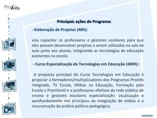 Principais ações do Programa: - Elaboração de Projetos (40h): visa capacitar os professores e gestores escolares para que eles possam desenvolver projetos a serem utilizados na sala de aula junto aos alunos, integrando as tecnologias de educação existentes na escola. - Curso Especialização de Tecnologias em Educação (400h) : A proposta principal do Curso Tecnologias em Educação é propiciar a formadores/multiplicadores dos Programas ProInfo Integrado, TV Escola, Mídias na Educação, Formação pela Escola e Proinfantil e a professores efetivos da rede pública de ensino e gestores escolares especialização, atualização e aprofundamento nos princípios da integração de mídias e a reconstrução da prática político-pedagógica. 