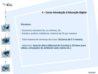 Estrutura:  - Encontros semanais de, no mínimo, 2h. - Estudo e prática a distância: máximo de 2h por semana  - Total máximo de semanas do curso:  10 (cerca de 2 ½ meses). - Materiais:  Guia do Aluno (Manual do Cursista) e CD Rom (com vídeos, simulações de ambiente web, textos etc.) 1 – Curso Introdução à Educação Digital 