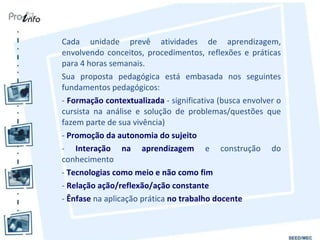 Cada unidade prevê atividades de aprendizagem, envolvendo conceitos, procedimentos, reflexões e práticas para 4 horas semanais.  Sua proposta pedagógica está embasada nos seguintes fundamentos pedagógicos: -  Formação contextualizada  - significativa (busca envolver o cursista na análise e solução de problemas/questões que fazem parte de sua vivência) -  Promoção da autonomia do sujeito   -  Interação na aprendizagem  e construção do conhecimento  -  Tecnologias como meio e não como fim   -  Relação ação/reflexão/ação constante   -  Ênfase  na aplicação prática  no trabalho docente   