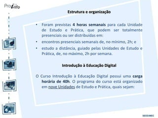 Estrutura e organização Foram previstas  4 horas semanais  para cada Unidade de Estudo e Prática, que podem ser totalmente presenciais ou ser distribuídas em: encontros presenciais semanais de, no mínimo, 2h; e estudo a distância, guiado pelas Unidades de Estudo e Prática, de, no máximo, 2h por semana. Introdução à Educação Digital O Curso Introdução à Educação Digital possui uma  carga horária de 40h . O programa do curso está organizado em  nove Unidades  de Estudo e Prática, quais sejam: 