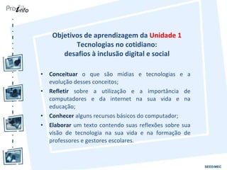 Objetivos de aprendizagem da  Unidade 1  Tecnologias no cotidiano:  desafios à inclusão digital e social  Conceituar  o que são mídias e tecnologias e a evolução desses conceitos; Refletir  sobre a utilização e a importância de computadores e da internet na sua vida e na educação; Conhecer  alguns recursos básicos do computador; Elaborar  um texto contendo suas reflexões sobre sua visão de tecnologia na sua vida e na formação de professores e gestores escolares. 