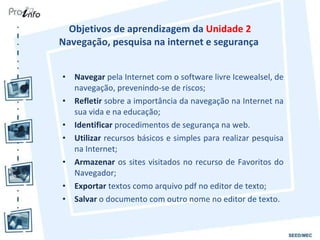Objetivos de aprendizagem da  Unidade 2 Navegação, pesquisa na internet e segurança  Navegar  pela Internet com o software livre Icewealsel, de navegação, prevenindo-se de riscos; Refletir  sobre a importância da navegação na Internet na sua vida e na educação; Identificar  procedimentos de segurança na web. Utilizar  recursos básicos e simples para realizar pesquisa na Internet; Armazenar  os sites visitados no recurso de Favoritos do Navegador; Exportar  textos como arquivo pdf no editor de texto; Salvar  o documento com outro nome no editor de texto. 