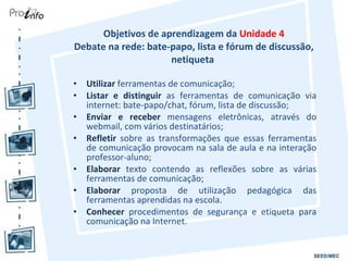 Objetivos de aprendizagem da  Unidade 4 Debate na rede: bate-papo, lista e fórum de discussão, netiqueta  Utilizar  ferramentas de comunicação; Listar e distinguir  as ferramentas de comunicação via internet: bate-papo/chat, fórum, lista de discussão; Enviar e receber  mensagens eletrônicas, através do webmail, com vários destinatários; Refletir  sobre as transformações que essas ferramentas de comunicação provocam na sala de aula e na interação professor-aluno; Elaborar  texto contendo as reflexões sobre as várias ferramentas de comunicação; Elaborar  proposta de utilização pedagógica das ferramentas aprendidas na escola. Conhecer  procedimentos de segurança e etiqueta para comunicação na Internet. 