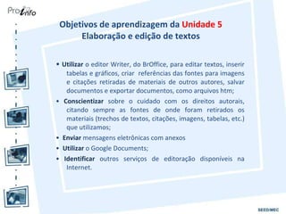 Objetivos de aprendizagem da  Unidade 5  Elaboração e edição de textos  •  Utilizar  o editor Writer, do BrOffice, para editar textos, inserir tabelas e gráficos, criar  referências das fontes para imagens e citações retiradas de materiais de outros autores, salvar documentos e exportar documentos, como arquivos htm; •  Conscientizar  sobre o cuidado com os direitos autorais, citando sempre as fontes de onde foram retirados os materiais (trechos de textos, citações, imagens, tabelas, etc.) que utilizamos; •  Enviar  mensagens eletrônicas com anexos •  Utilizar  o Google Documents; •  Identificar  outros serviços de editoração disponíveis na Internet. 