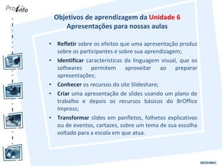 Objetivos de aprendizagem da  Unidade 6   Apresentações para nossas aulas  Refletir  sobre os efeitos que uma apresentação produz sobre os participantes e sobre sua aprendizagem; Identificar  características da linguagem visual, que os softwares permitem aproveitar ao preparar apresentações; Conhecer  os recursos do site Slideshare; Criar  uma apresentação de slides usando um plano de trabalho e depois os recursos básicos do BrOffice Impress; Transformar  slides em panfletos, folhetos explicativos ou de eventos, cartazes, sobre um tema de sua escolha voltado para a escola em que atua. 