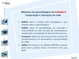 Objetivos de aprendizagem da  Unidade 8 Cooperação e interação em rede  Refletir  sobre a relação entre tecnologias e seus reflexos sobre a aprendizagem. Refletir  sobre as possibilidades de interação e interatividade na rede mundial de computadores, colaborando na produção de documentos textuais. Incorporar  vídeos de sites que prestam serviços de armazenamento em documentos e apresentações de slides. Utilizar  ferramentas do software BROffice Impress para criar e publicar textos no formato html para Web. 