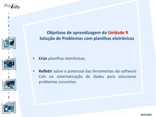 Objetivos de aprendizagem da  Unidade 9 Solução de Problemas com planilhas eletrônicas  Criar  planilhas eletrônicas; Refletir  sobre o potencial das ferramentas do software Calc na sistematização de dados para solucionar problemas concretos. 
