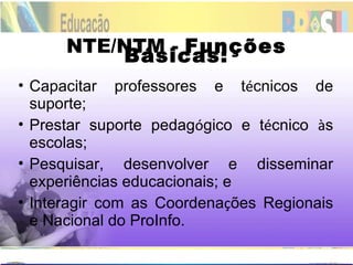 NTE/NTM -  Funções Básicas: Capacitar professores e t é cnicos de suporte; Prestar suporte pedag ó gico e t é cnico  à s escolas; Pesquisar, desenvolver e disseminar experiências educacionais; e Interagir com as Coordena ç ões Regionais e Nacional do ProInfo. 