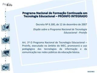 Programa Nacional de Formação Continuada em Tecnologia Educacional – PROINFO INTEGRADO Decreto Nº 6.300, de 12 de dezembro de 2007 Dispõe sobre o Programa Nacional de Tecnologia Educacional - Proinfo Art. 1º O Programa Nacional de Tecnologia Educacional – Proinfo, executado no âmbito do MEC, promoverá o uso pedagógico das tecnologias da informação e da comunicação nas redes públicas da educação básica. 