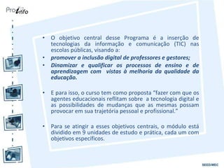 O objetivo central desse Programa é a inserção de tecnologias da informação e comunicação (TIC) nas escolas públicas, visando a: promover a inclusão digital de professores e gestores; Dinamizar e qualificar os processos de ensino e de aprendizagem com  vistas à melhoria da qualidade da educação. E para isso, o curso tem como proposta “fazer com que os agentes educacionais reflitam sobre  a tecnologia digital e as possibilidades de mudanças que as mesmas possam provocar em sua trajetória pessoal e profissional.” Para se atingir a esses objetivos centrais, o módulo está dividido em 9 unidades de estudo e prática, cada um com objetivos específicos. 
