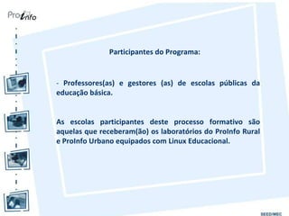 Participantes do Programa: -  Professores(as) e gestores (as) de escolas públicas da educação básica. As escolas participantes deste processo formativo são aquelas que receberam(ão) os laboratórios do ProInfo Rural e ProInfo Urbano equipados com Linux Educacional. 