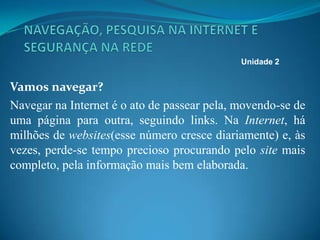 Vamos navegar?
Navegar na Internet é o ato de passear pela, movendo-se de
uma página para outra, seguindo links. Na Internet, há
milhões de websites(esse número cresce diariamente) e, às
vezes, perde-se tempo precioso procurando pelo site mais
completo, pela informação mais bem elaborada.
Unidade 2
 