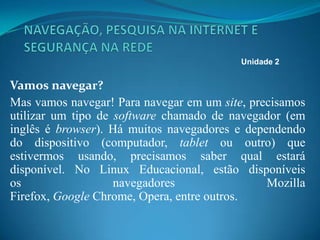 Vamos navegar?
Mas vamos navegar! Para navegar em um site, precisamos
utilizar um tipo de software chamado de navegador (em
inglês é browser). Há muitos navegadores e dependendo
do dispositivo (computador, tablet ou outro) que
estivermos usando, precisamos saber qual estará
disponível. No Linux Educacional, estão disponíveis
os navegadores Mozilla
Firefox, Google Chrome, Opera, entre outros.
Unidade 2
 