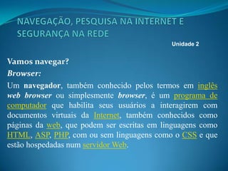 Vamos navegar?
Browser:
Um navegador, também conhecido pelos termos em inglês
web browser ou simplesmente browser, é um programa de
computador que habilita seus usuários a interagirem com
documentos virtuais da Internet, também conhecidos como
páginas da web, que podem ser escritas em linguagens como
HTML, ASP, PHP, com ou sem linguagens como o CSS e que
estão hospedadas num servidor Web.
Unidade 2
 