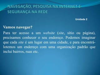 Vamos navegar?
Para ter acesso a um website (site, sítio ou página),
precisamos conhecer o seu endereço. Podemos imaginar
que cada site é um lugar em uma cidade, e para encontrá-
lotemos um endereço com uma organização padrão que
inclui bairros, ruas etc.
Unidade 2
 