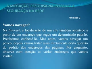 Vamos navegar?
Na Internet, a localização de um site também acontece a
partir de um endereço que segue um determinado padrão.
Precisamos conhecê-lo. Mas antes, vamos navegar um
pouco, depois vamos tratar mais diretamente desta questão
do padrão dos endereços das páginas. Por enquanto,
observe com atenção os vários endereços que vamos
visitar.
Unidade 2
 