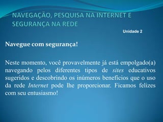 Navegue com segurança!
Neste momento, você provavelmente já está empolgado(a)
navegando pelos diferentes tipos de sites educativos
sugeridos e descobrindo os inúmeros benefícios que o uso
da rede Internet pode lhe proporcionar. Ficamos felizes
com seu entusiasmo!
Unidade 2
 
