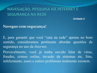 Navegue com segurança!
E, para garantir que você “caia na rede” apenas no bom
sentido, consideramos pertinente abordar questões de
segurança no uso da Internet.
Provavelmente, você já tenha ouvido falar de vírus,
fraudes, crimes online, invasão de sistemas etc. Sim,
infelizmente, esses e outros problemas realmente existem.
Unidade 2
 