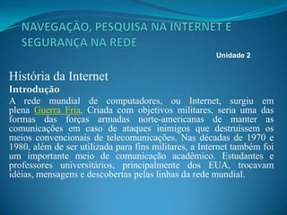 História da Internet
Introdução
A rede mundial de computadores, ou Internet, surgiu em
plena Guerra Fria. Criada com objetivos militares, seria uma das
formas das forças armadas norte-americanas de manter as
comunicações em caso de ataques inimigos que destruíssem os
meios convencionais de telecomunicações. Nas décadas de 1970 e
1980, além de ser utilizada para fins militares, a Internet também foi
um importante meio de comunicação acadêmico. Estudantes e
professores universitários, principalmente dos EUA, trocavam
idéias, mensagens e descobertas pelas linhas da rede mundial.
Unidade 2
 