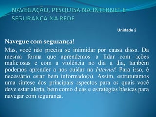 Navegue com segurança!
Mas, você não precisa se intimidar por causa disso. Da
mesma forma que aprendemos a lidar com ações
maliciosas e com a violência no dia a dia, também
podemos aprender a nos cuidar na Internet! Para isso, é
necessário estar bem informado(a). Assim, estruturamos
uma síntese dos principais aspectos para os quais você
deve estar alerta, bem como dicas e estratégias básicas para
navegar com segurança.
Unidade 2
 