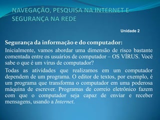 Segurança da informação e do computador:
Inicialmente, vamos abordar uma dimensão de risco bastante
comentada entre os usuários de computador – OS VÍRUS. Você
sabe o que é um vírus de computador?
Todas as atividades que realizamos em um computador
dependem de um programa. O editor de textos, por exemplo, é
um programa que transforma o computador em uma poderosa
máquina de escrever. Programas de correio eletrônico fazem
com que o computador seja capaz de enviar e receber
mensagens, usando a Internet.
Unidade 2
 