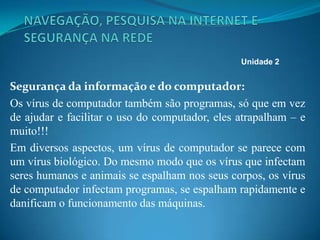 Segurança da informação e do computador:
Os vírus de computador também são programas, só que em vez
de ajudar e facilitar o uso do computador, eles atrapalham – e
muito!!!
Em diversos aspectos, um vírus de computador se parece com
um vírus biológico. Do mesmo modo que os vírus que infectam
seres humanos e animais se espalham nos seus corpos, os vírus
de computador infectam programas, se espalham rapidamente e
danificam o funcionamento das máquinas.
Unidade 2
 