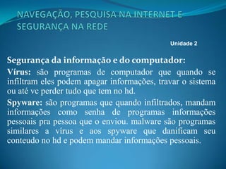 Segurança da informação e do computador:
Vírus: são programas de computador que quando se
infiltram eles podem apagar informações, travar o sistema
ou até vc perder tudo que tem no hd.
Spyware: são programas que quando infiltrados, mandam
informações como senha de programas informações
pessoais pra pessoa que o enviou. malware são programas
similares a vírus e aos spyware que danificam seu
conteudo no hd e podem mandar informações pessoais.
Unidade 2
 