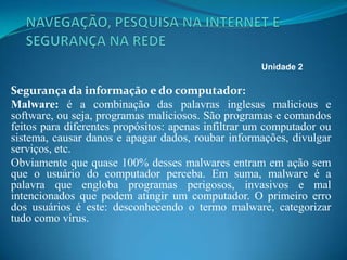 Segurança da informação e do computador:
Malware: é a combinação das palavras inglesas malicious e
software, ou seja, programas maliciosos. São programas e comandos
feitos para diferentes propósitos: apenas infiltrar um computador ou
sistema, causar danos e apagar dados, roubar informações, divulgar
serviços, etc.
Obviamente que quase 100% desses malwares entram em ação sem
que o usuário do computador perceba. Em suma, malware é a
palavra que engloba programas perigosos, invasivos e mal
intencionados que podem atingir um computador. O primeiro erro
dos usuários é este: desconhecendo o termo malware, categorizar
tudo como vírus.
Unidade 2
 