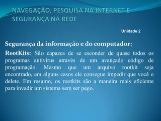 Segurança da informação e do computador:
RootKits: São capazes de se esconder de quase todos os
programas antivírus através de um avançado código de
programação. Mesmo que um arquivo rootkit seja
encontrado, em alguns casos ele consegue impedir que você o
delete. Em resumo, os rootkits são a maneira mais eficiente
para invadir um sistema sem ser pego.
Unidade 2
 