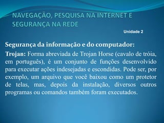 Segurança da informação e do computador:
Trojan: Forma abreviada de Trojan Horse (cavalo de tróia,
em português), é um conjunto de funções desenvolvido
para executar ações indesejadas e escondidas. Pode ser, por
exemplo, um arquivo que você baixou como um protetor
de telas, mas, depois da instalação, diversos outros
programas ou comandos também foram executados.
Unidade 2
 