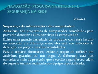Segurança da informação e do computador:
Antivírus: São programas de computador concebidos para
prevenir, detectar e eliminar vírus de computador.
Existe uma grande variedade de produtos com esse intuito
no mercado, e a diferença entre eles está nos métodos de
detecção, no preço e nas funcionalidades.
Para o usuário doméstico, existe a opção de utilizar um
antivírus gratuito ou um pago. A diferença está nas
camadas a mais de proteção que a versão paga oferece, além
do suporte técnico realizado por equipe especializada.
Unidade 2
 