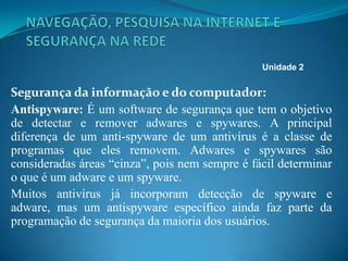 Segurança da informação e do computador:
Antispyware: É um software de segurança que tem o objetivo
de detectar e remover adwares e spywares. A principal
diferença de um anti-spyware de um antivírus é a classe de
programas que eles removem. Adwares e spywares são
consideradas áreas “cinza”, pois nem sempre é fácil determinar
o que é um adware e um spyware.
Muitos antivírus já incorporam detecção de spyware e
adware, mas um antispyware específico ainda faz parte da
programação de segurança da maioria dos usuários.
Unidade 2
 