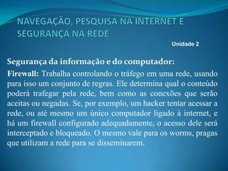 Segurança da informação e do computador:
Firewall: Trabalha controlando o tráfego em uma rede, usando
para isso um conjunto de regras. Ele determina qual o conteúdo
poderá trafegar pela rede, bem como as conexões que serão
aceitas ou negadas. Se, por exemplo, um hacker tentar acessar a
rede, ou até mesmo um único computador ligado à internet, e
há um firewall configurado adequadamente, o acesso dele será
interceptado e bloqueado. O mesmo vale para os worms, pragas
que utilizam a rede para se disseminarem.
Unidade 2
 