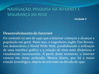 Desenvolvimento da Internet
Foi somente no ano de 1990 que a Internet começou a alcançar a
população em geral. Neste ano, o engenheiro inglês Tim Bernes-
Lee desenvolveu a World Wide Web, possibilitando a utilização
de uma interface gráfica e a criação de sites mais dinâmicos e
visualmente interessantes. A partir deste momento, a Internet
cresceu em ritmo acelerado. Muitos dizem, que foi a maior
criação tecnológica, depois da televisão na década de 1950.
Unidade 2
 
