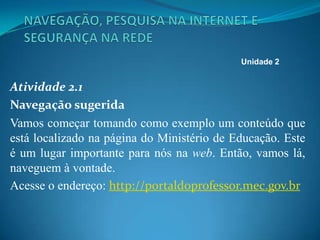 Atividade 2.1
Navegação sugerida
Vamos começar tomando como exemplo um conteúdo que
está localizado na página do Ministério de Educação. Este
é um lugar importante para nós na web. Então, vamos lá,
naveguem à vontade.
Acesse o endereço: http://portaldoprofessor.mec.gov.br
Unidade 2
 