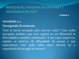 Atividade 2.2
Navegando livremente
Você já havia navegado pela Internet antes? Caso tenha
navegado, pedimos que você registre no seu Memorial as
dificuldades e desafios enfrentados. E nos casos negativos,
registre os motivos da dificuldade de acesso e que
expectativas você tinha sobre como deveria ser a
experiência de navegar na Internet.
Unidade 2
 