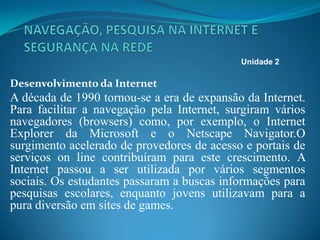 Desenvolvimento da Internet
A década de 1990 tornou-se a era de expansão da Internet.
Para facilitar a navegação pela Internet, surgiram vários
navegadores (browsers) como, por exemplo, o Internet
Explorer da Microsoft e o Netscape Navigator.O
surgimento acelerado de provedores de acesso e portais de
serviços on line contribuíram para este crescimento. A
Internet passou a ser utilizada por vários segmentos
sociais. Os estudantes passaram a buscas informações para
pesquisas escolares, enquanto jovens utilizavam para a
pura diversão em sites de games.
Unidade 2
 