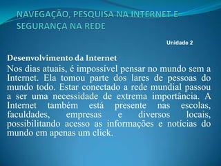 Desenvolvimento da Internet
Nos dias atuais, é impossível pensar no mundo sem a
Internet. Ela tomou parte dos lares de pessoas do
mundo todo. Estar conectado a rede mundial passou
a ser uma necessidade de extrema importância. A
Internet também está presente nas escolas,
faculdades, empresas e diversos locais,
possibilitando acesso as informações e notícias do
mundo em apenas um click.
Unidade 2
 