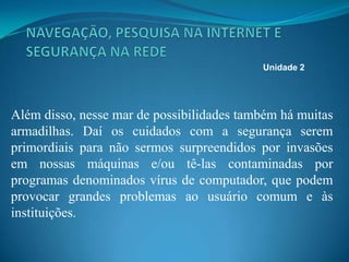 Além disso, nesse mar de possibilidades também há muitas
armadilhas. Daí os cuidados com a segurança serem
primordiais para não sermos surpreendidos por invasões
em nossas máquinas e/ou tê-las contaminadas por
programas denominados vírus de computador, que podem
provocar grandes problemas ao usuário comum e às
instituições.
Unidade 2
 