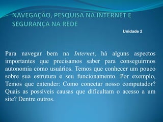 Para navegar bem na Internet, há alguns aspectos
importantes que precisamos saber para conseguirmos
autonomia como usuários. Temos que conhecer um pouco
sobre sua estrutura e seu funcionamento. Por exemplo,
Temos que entender: Como conectar nosso computador?
Quais as possíveis causas que dificultam o acesso a um
site? Dentre outros.
Unidade 2
 