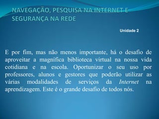 E por fim, mas não menos importante, há o desafio de
aproveitar a magnífica biblioteca virtual na nossa vida
cotidiana e na escola. Oportunizar o seu uso por
professores, alunos e gestores que poderão utilizar as
várias modalidades de serviços da Internet na
aprendizagem. Este é o grande desafio de todos nós.
Unidade 2
 