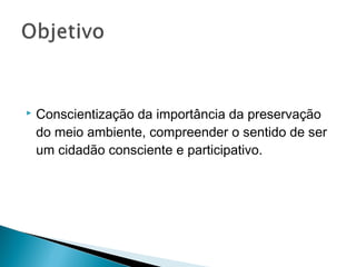    Conscientização da importância da preservação
    do meio ambiente, compreender o sentido de ser
    um cidadão consciente e participativo.
 