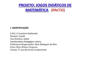 I- IDENTIFICAÇÃO 
E.M.E.I.F.Juscelino Kubitschek. 
Diretora: Suzeth 
Vice-Diretora: Odete 
Coordenadora Pedagógica: Selma. 
Professores Responsáveis: Aline Rodrigues da Silva 
Eliete Diniz Ribeiro Nogueira 
Turmas: 3° ano do Ensino Fundamental 
 