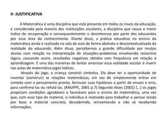 II- JUSTIFICATIVA 
A Matemática é uma disciplina que está presente em todos os níveis da educação, 
e considerada pela maioria das instituições escolares, a disciplina que causa o maior 
índice de recuperação e consequentemente o desinteresse por parte dos educandos 
por essa área do conhecimento. Diante disso, a prática educativa no ensino da 
matemática ainda é realizada na sala de aula de forma abstrata e descontextualizada da 
realidade do educando. Além disso, percebemos a grande dificuldade por muitos 
alunos com relação na interpretação de situações-problemas envolvendo raciocínio 
lógico, causando assim, resultados negativos obtidos com frequência em relação à 
aprendizagem. E uma das maneiras de tentar amenizar essa realidade escolar é inserir 
nas aulas de matemática jogos lúdicos. 
Através do jogo, a criança constrói símbolos. Ela deve ter a oportunidade de 
inventar (construir) as relações matemáticas, em vez de simplesmente entrar em 
contato com o pensamento pronto, formular suas hipóteses a partir de ensaio e erro, 
para confirmá-las ou refutá-las. (KNUPPE, 2001 p.7) Segundo Alves (2001) [...] os jogos 
propiciam condições agradáveis e favoráveis para o ensino da matemática, uma vez 
que, com esse tipo de material, o indivíduo é motivado para trabalhar e pensar tendo 
por base o material concreto, descobrindo, reinventando e não só recebendo 
informações. 
 