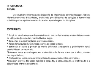 III- OBJETIVOS 
GERAL: 
Desenvolver o interesse pela disciplina de Matemática através dos jogos lúdicos, 
identificando suas dificuldades, analisando possibilidades de soluções e fornecendo 
subsídios para o aprimoramento do ensino aprendizagem da disciplina. 
ESPECÍFICOS: 
* Propiciar ao aluno o seu desenvolvimento em conhecimentos matemáticos através 
da utilização de materiais manipuláveis e jogos. 
* Despertar o raciocínio lógico através dos jogos. 
* Aprender cálculos matemáticos através de jogos lúdicos; 
* Estimular o aluno a pensar de modo diferente, analisando e percebendo novas 
possibilidades de raciocínio. 
*Favorecer uma aprendizagem em matemática de forma prazerosa e eficaz através 
dos jogos lúdicos; 
* Confeccionar jogos matemáticos utilizando os conhecimentos aprendidos; 
*Propiciar através dos jogos lúdicos o respeito, a solidariedade, a criatividade e a 
cooperação entre os educandos. 
 